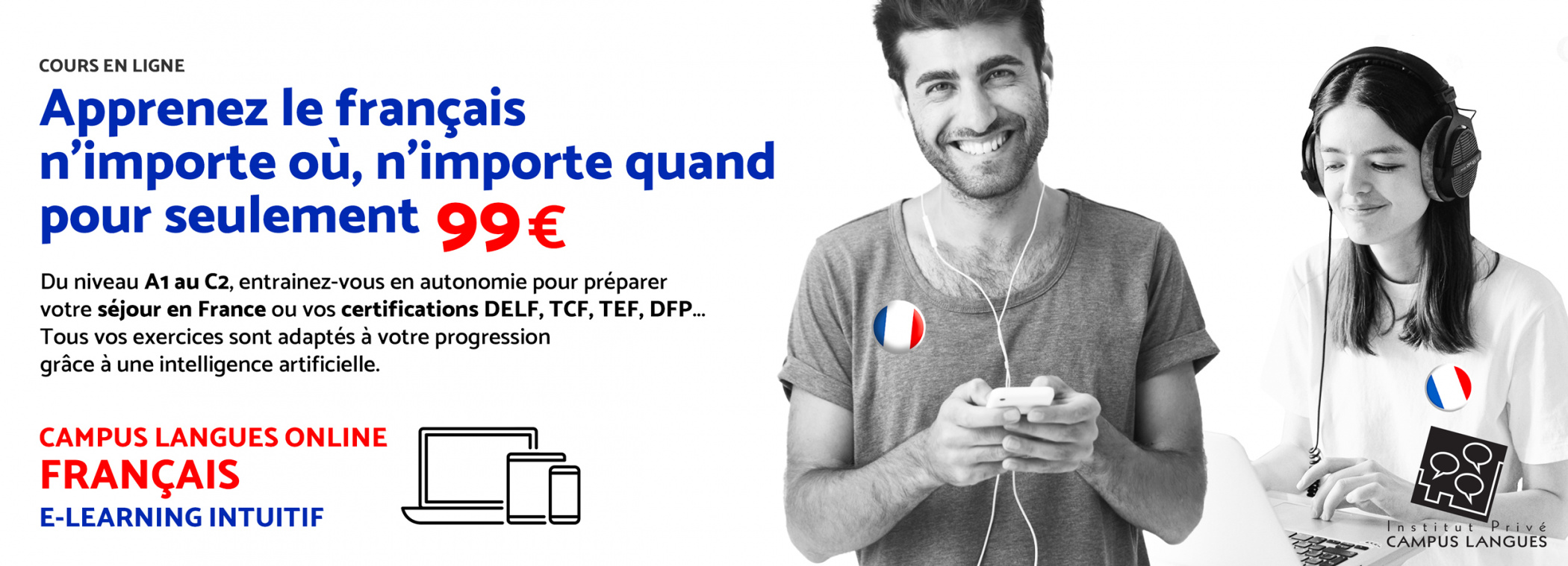 Illustration - Apprenez le français n’importe où, n’importe quand pour seulement 99€ Du niveau A1 au C2, entrainez-vous en autonomie pour préparer votre séjour en France ou vos certifications DELF, TCF, TEF, DFP... Tous vos exercices sont adaptés à votre progression grâce à une intelligence artificielle. CAMPUS LANGUES ONLINE FRANÇAIS E-LEARNING INTUITIF